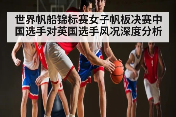 世界帆船锦标赛女子帆板决赛中国选手对英国选手风况深度分析