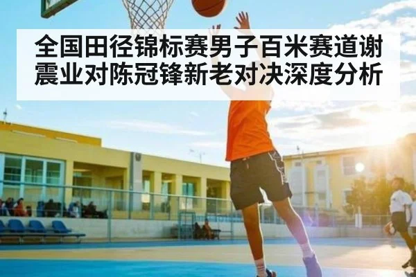 全国田径锦标赛男子百米赛道谢震业对陈冠锋新老对决深度分析
